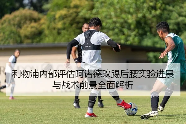 利物浦内部评估阿诺德改踢后腰实验进展与战术前景全面解析