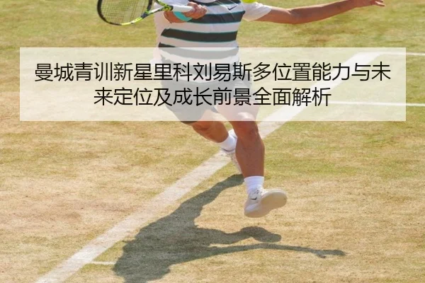 曼城青训新星里科刘易斯多位置能力与未来定位及成长前景全面解析
