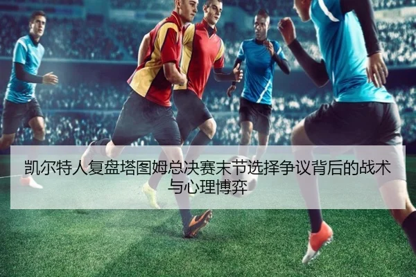 凯尔特人复盘塔图姆总决赛末节选择争议背后的战术与心理博弈