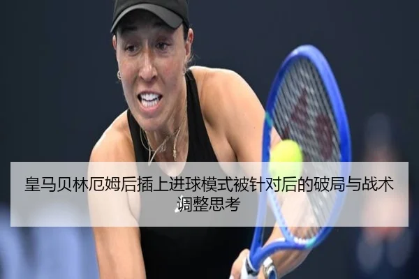 皇马贝林厄姆后插上进球模式被针对后的破局与战术调整思考