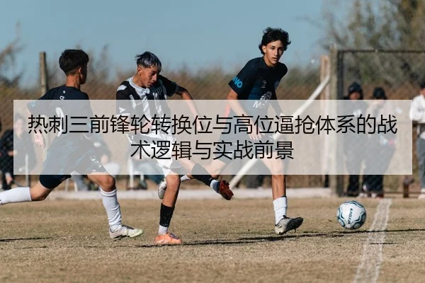 热刺三前锋轮转换位与高位逼抢体系的战术逻辑与实战前景